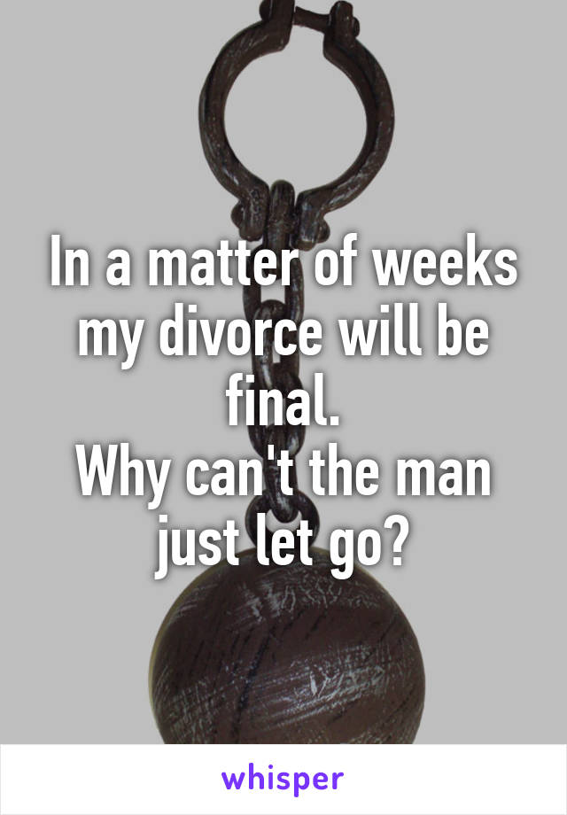 In a matter of weeks my divorce will be final.
Why can't the man just let go?