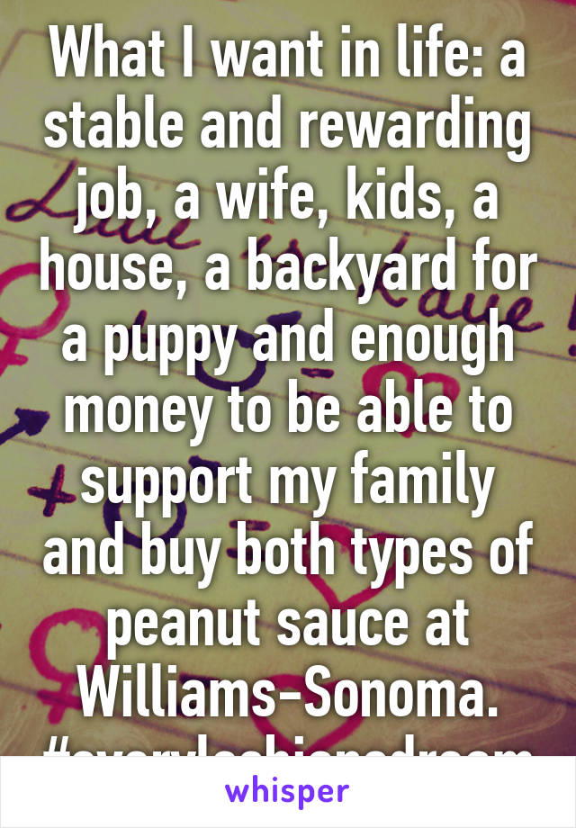 What I want in life: a stable and rewarding job, a wife, kids, a house, a backyard for a puppy and enough money to be able to support my family and buy both types of peanut sauce at Williams-Sonoma.
#everylesbiansdream