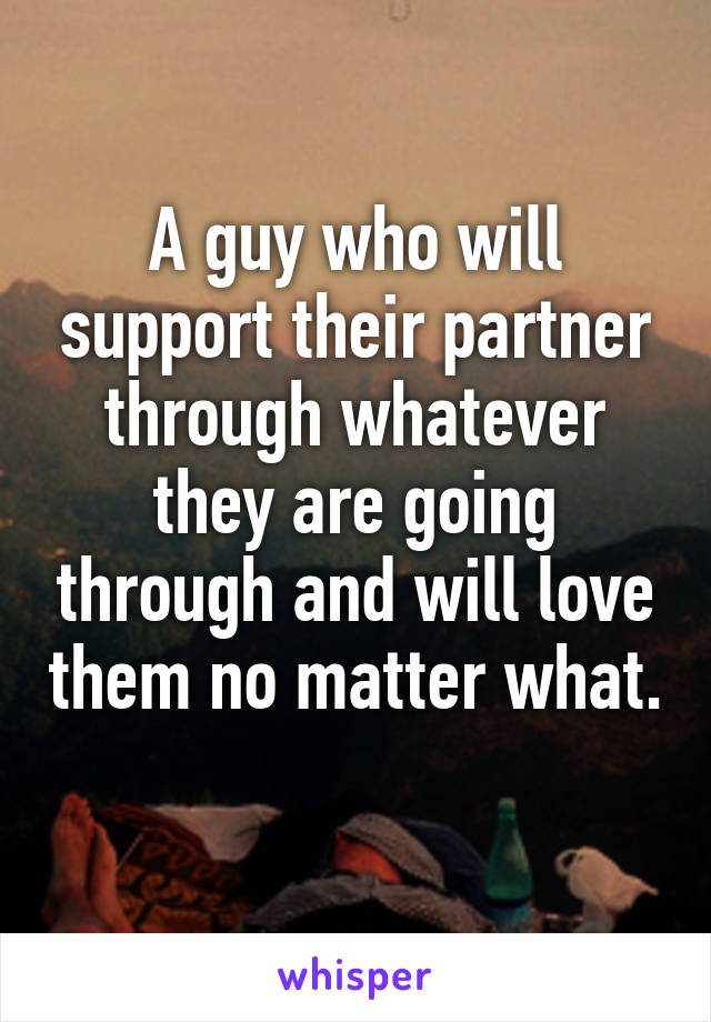 A guy who will support their partner through whatever they are going through and will love them no matter what. 