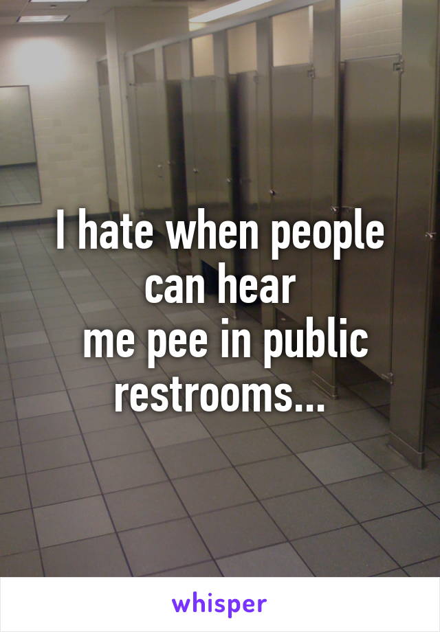 I hate when people can hear
 me pee in public restrooms...