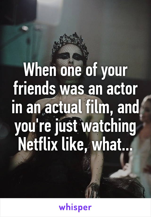 When one of your friends was an actor in an actual film, and you're just watching Netflix like, what...