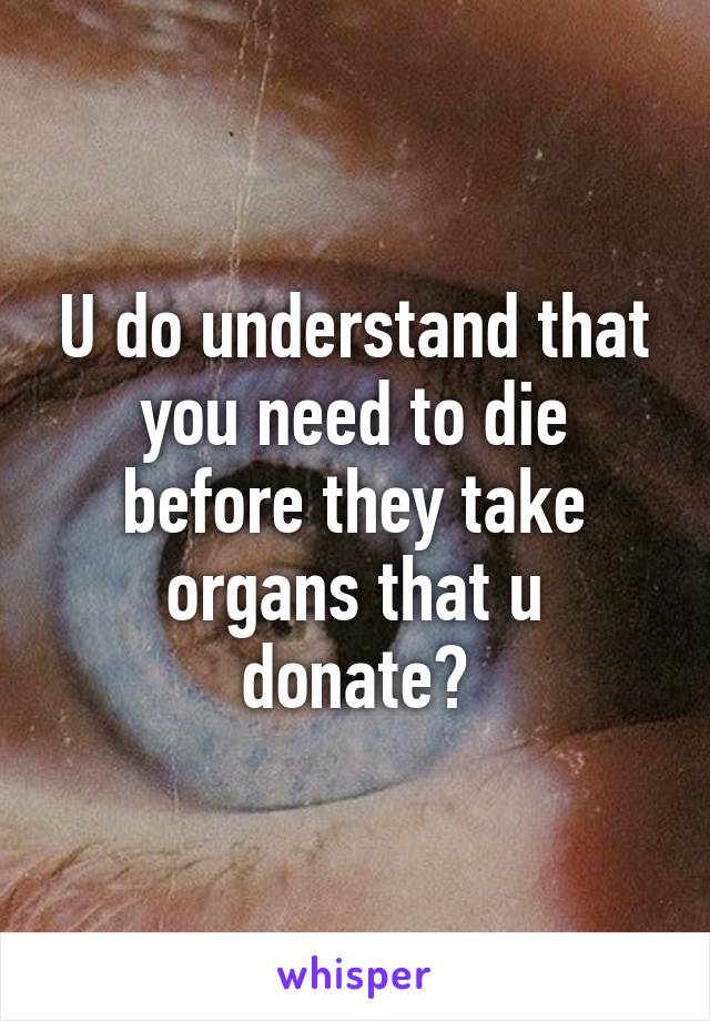 U do understand that you need to die before they take organs that u donate?