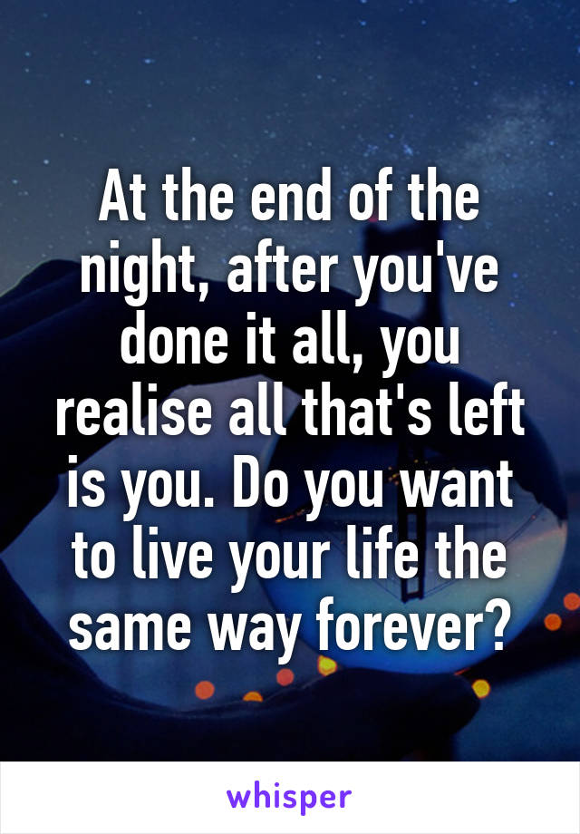 At the end of the night, after you've done it all, you realise all that's left is you. Do you want to live your life the same way forever?