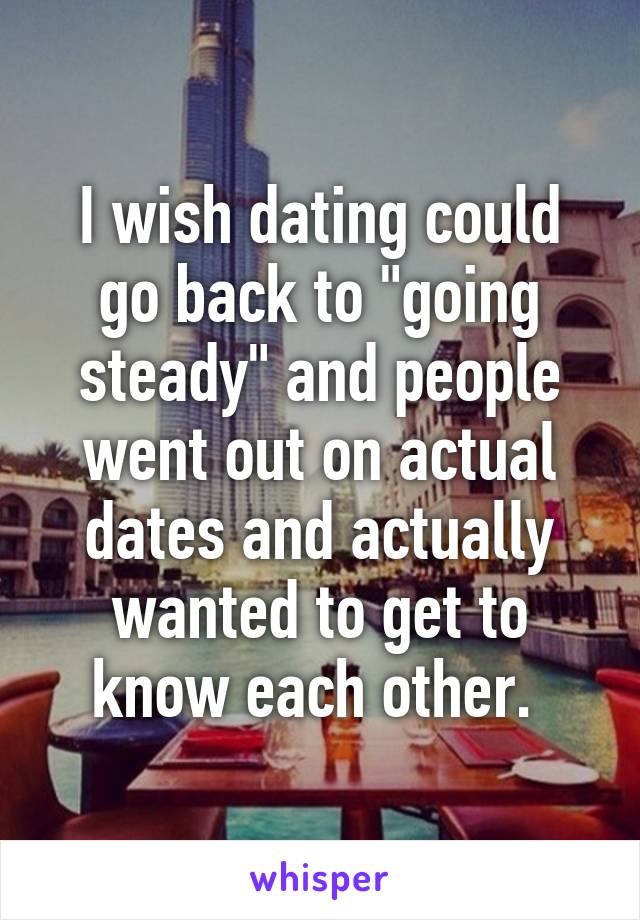 I wish dating could go back to "going steady" and people went out on actual dates and actually wanted to get to know each other. 