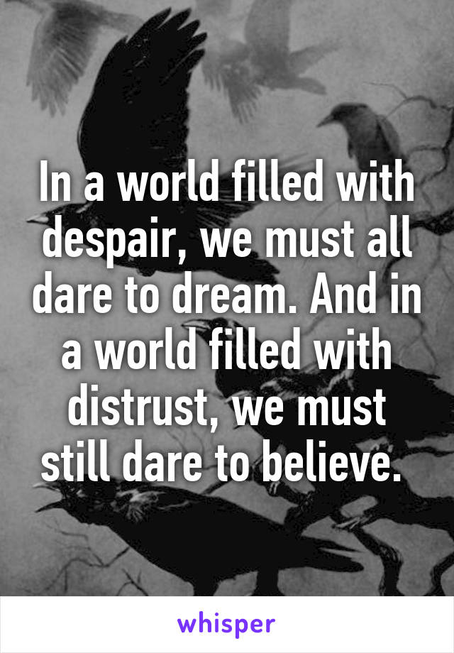 In a world filled with despair, we must all dare to dream. And in a world filled with distrust, we must still dare to believe. 