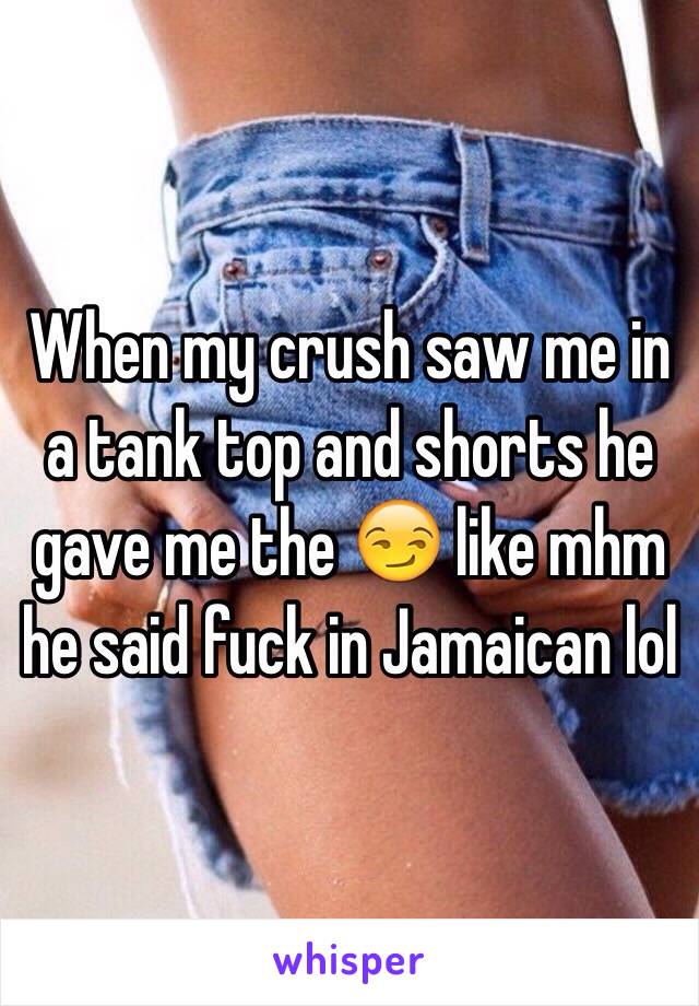 When my crush saw me in a tank top and shorts he gave me the 😏 like mhm he said fuck in Jamaican lol 