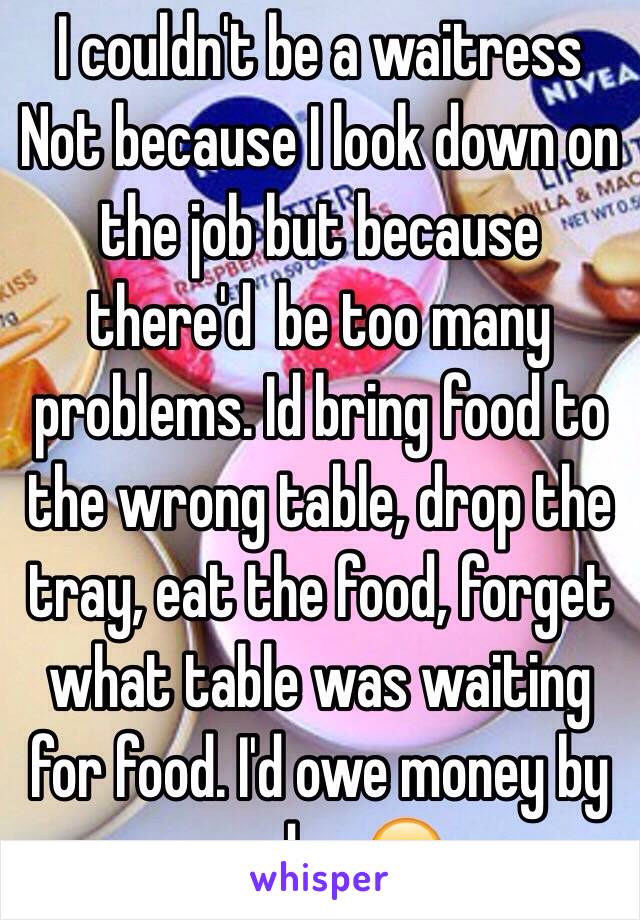 I couldn't be a waitress
Not because I look down on the job but because there'd  be too many problems. Id bring food to the wrong table, drop the tray, eat the food, forget what table was waiting for food. I'd owe money by payday 😂