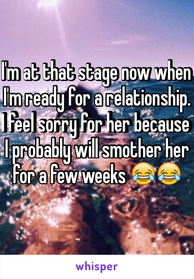 I'm at that stage now when I'm ready for a relationship. I feel sorry for her because I probably will smother her for a few weeks 😂😂