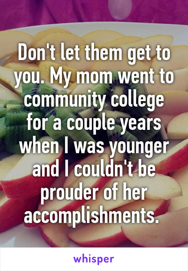 Don't let them get to you. My mom went to community college for a couple years when I was younger and I couldn't be prouder of her accomplishments. 