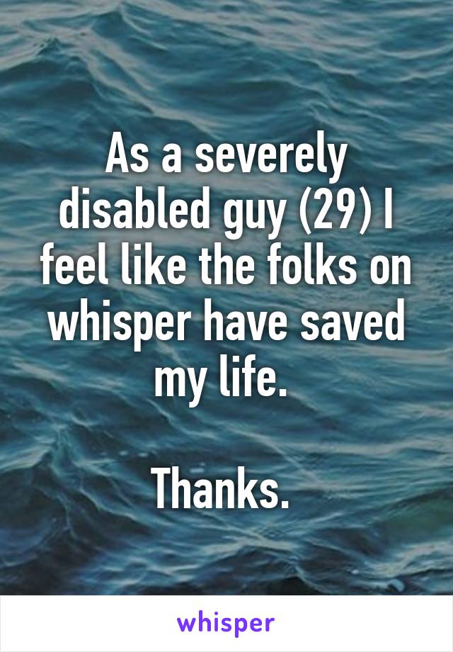 As a severely disabled guy (29) I feel like the folks on whisper have saved my life. 

Thanks. 