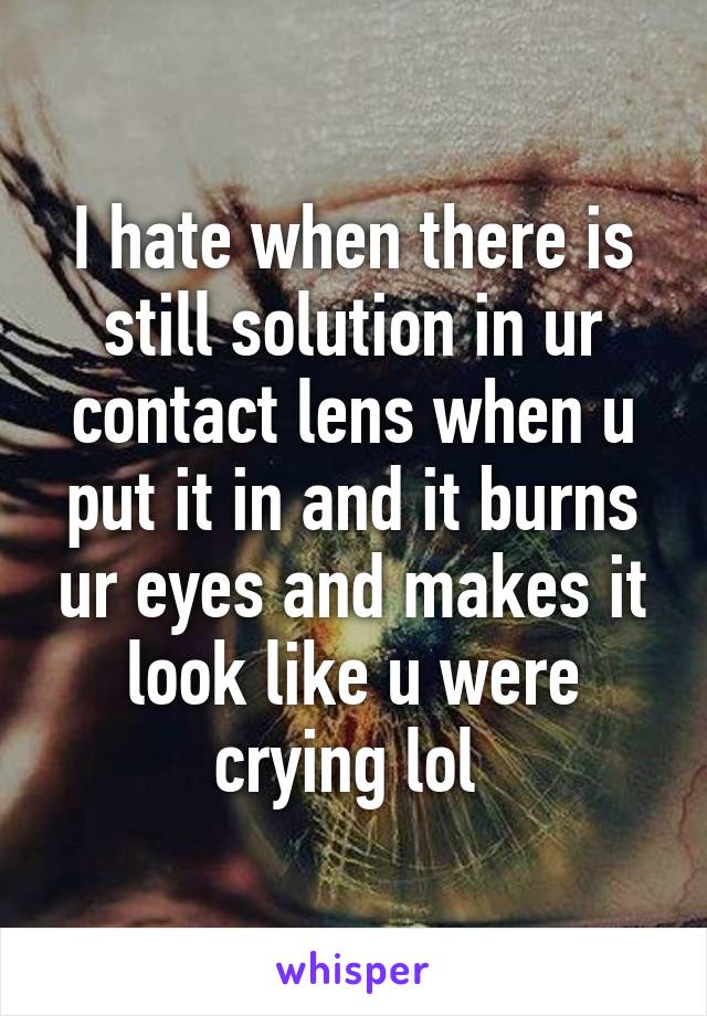 I hate when there is still solution in ur contact lens when u put it in and it burns ur eyes and makes it look like u were crying lol 