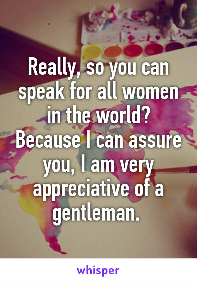 Really, so you can speak for all women in the world? Because I can assure you, I am very appreciative of a gentleman. 