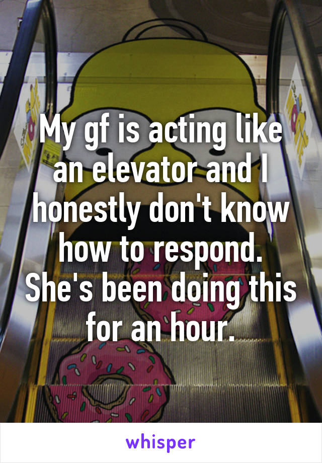 My gf is acting like an elevator and I honestly don't know how to respond. She's been doing this for an hour.