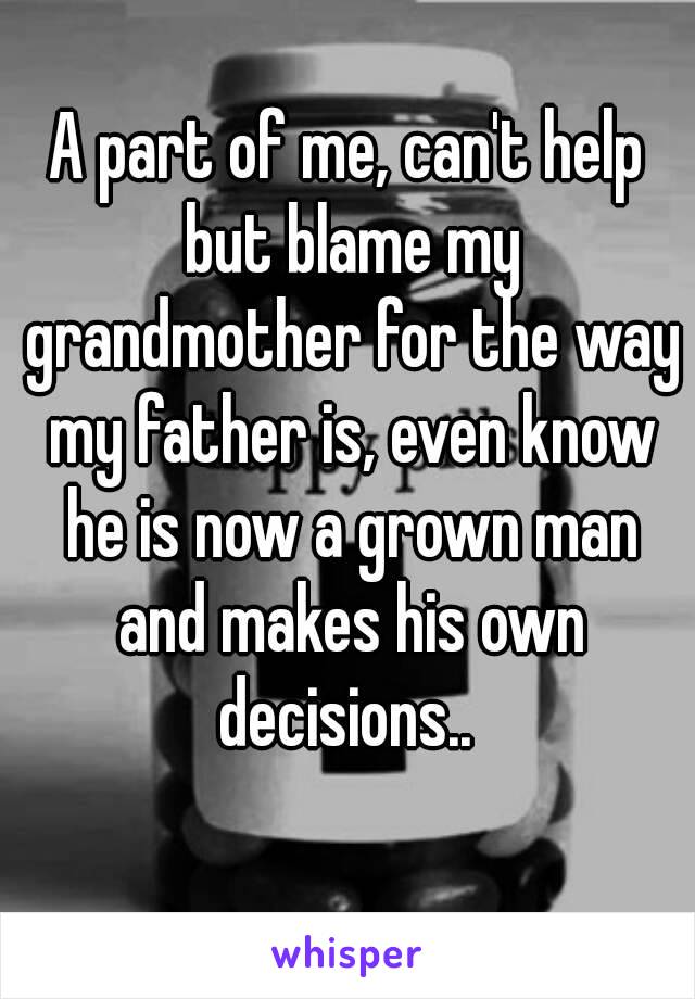 A part of me, can't help but blame my grandmother for the way my father is, even know he is now a grown man and makes his own decisions.. 