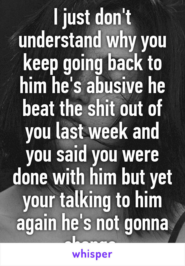 I just don't understand why you keep going back to him he's abusive he beat the shit out of you last week and you said you were done with him but yet your talking to him again he's not gonna change 