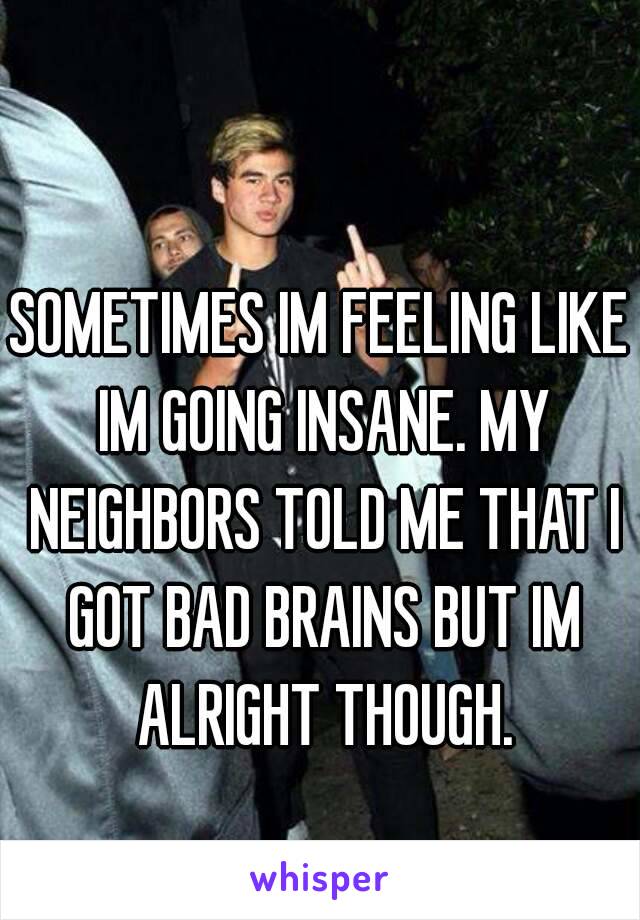 SOMETIMES IM FEELING LIKE IM GOING INSANE. MY NEIGHBORS TOLD ME THAT I GOT BAD BRAINS BUT IM ALRIGHT THOUGH.