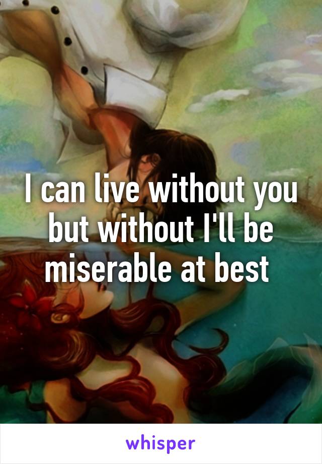 I can live without you but without I'll be miserable at best 