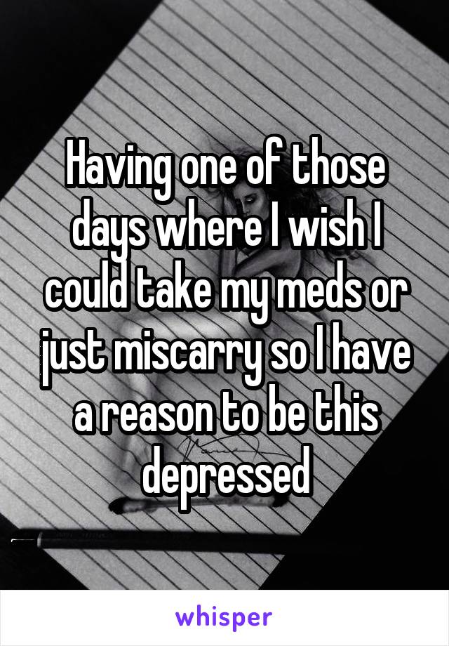 Having one of those days where I wish I could take my meds or just miscarry so I have a reason to be this depressed