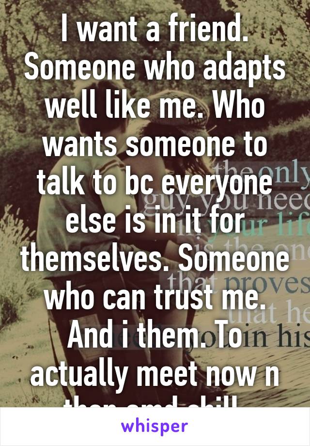 I want a friend. Someone who adapts well like me. Who wants someone to talk to bc everyone else is in it for themselves. Someone who can trust me. And i them. To actually meet now n then amd chill.