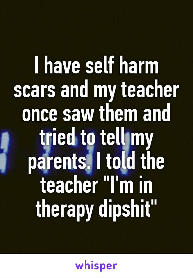 I have self harm scars and my teacher once saw them and tried to tell my parents. I told the teacher "I'm in therapy dipshit"