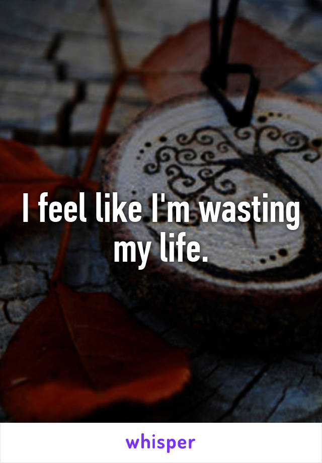 I feel like I'm wasting my life.