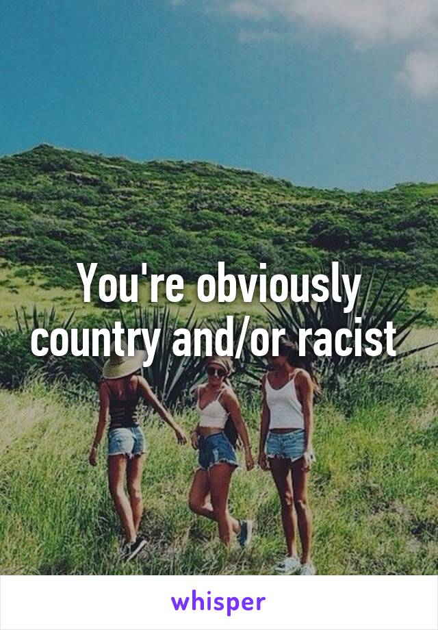 You're obviously country and/or racist 