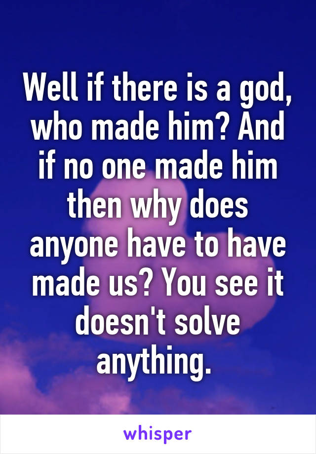 Well if there is a god, who made him? And if no one made him then why does anyone have to have made us? You see it doesn't solve anything. 