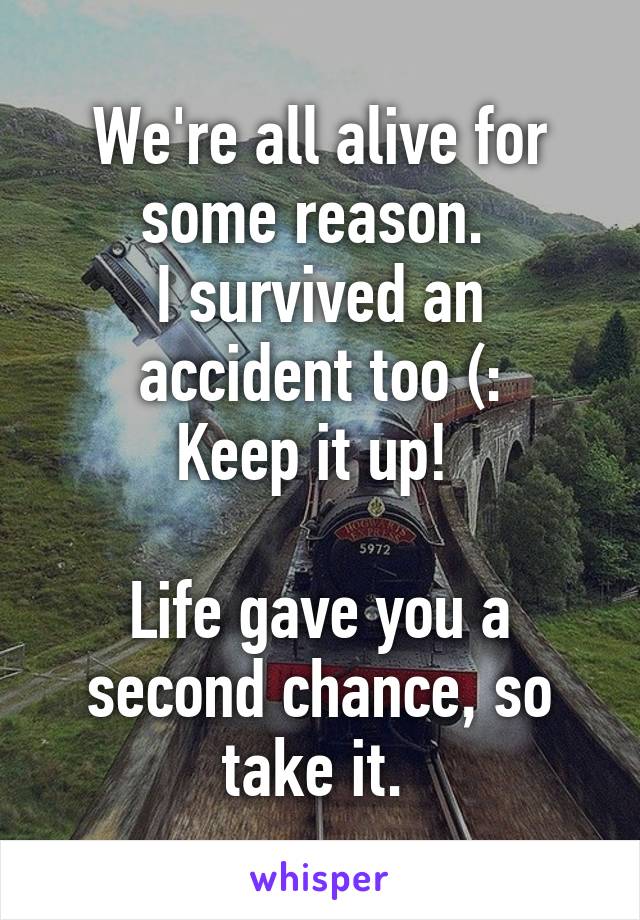 We're all alive for some reason. 
I survived an accident too (:
Keep it up! 

Life gave you a second chance, so take it. 