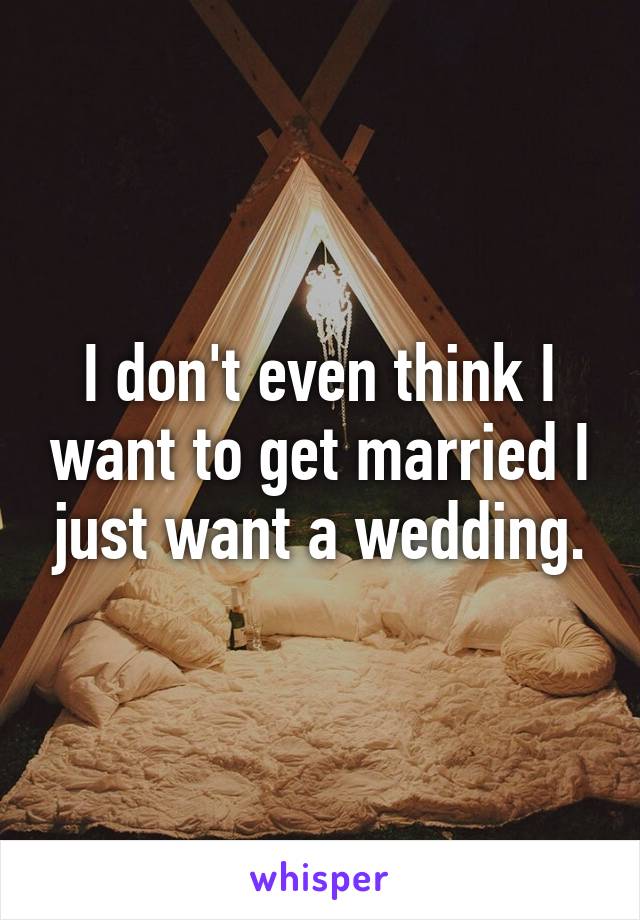 I don't even think I want to get married I just want a wedding.