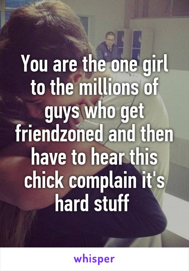 You are the one girl to the millions of guys who get friendzoned and then have to hear this chick complain it's hard stuff 