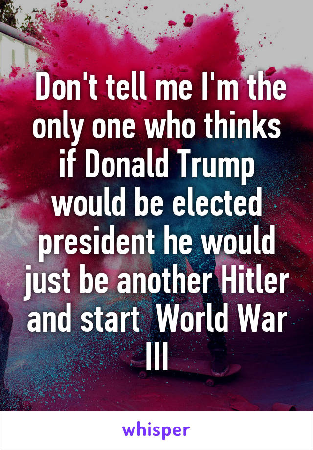  Don't tell me I'm the only one who thinks if Donald Trump would be elected president he would just be another Hitler and start  World War III