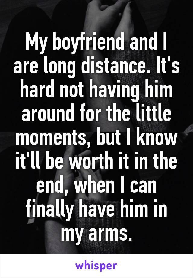 My boyfriend and I are long distance. It's hard not having him around for the little moments, but I know it'll be worth it in the end, when I can finally have him in my arms.