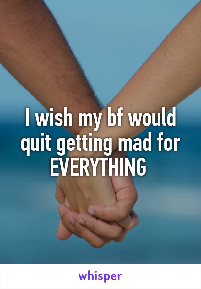 I wish my bf would quit getting mad for EVERYTHING 