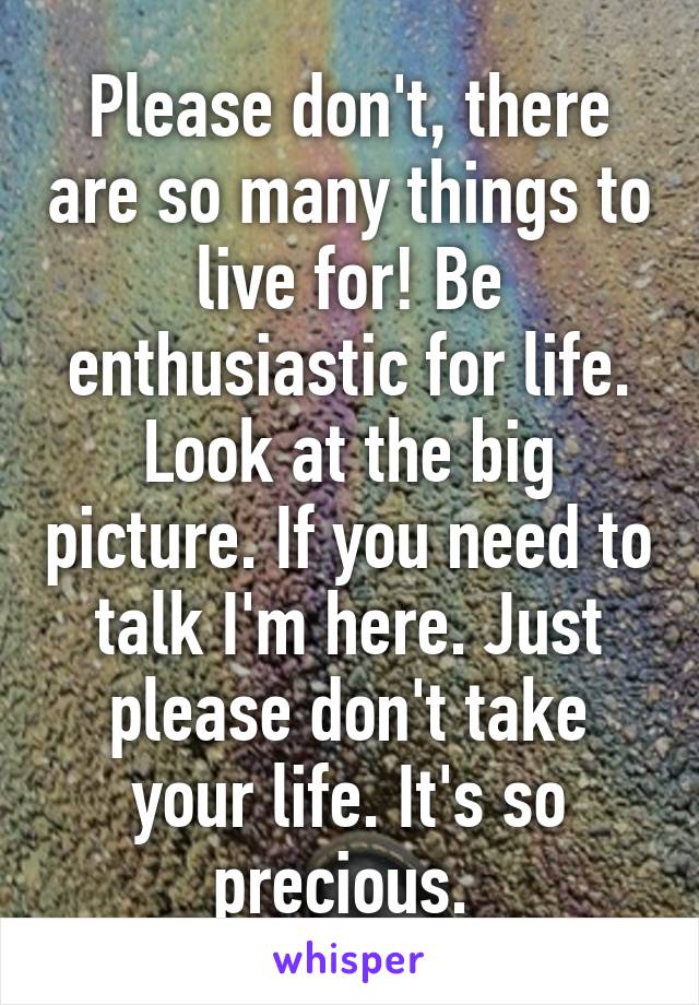 Please don't, there are so many things to live for! Be enthusiastic for life. Look at the big picture. If you need to talk I'm here. Just please don't take your life. It's so precious. 