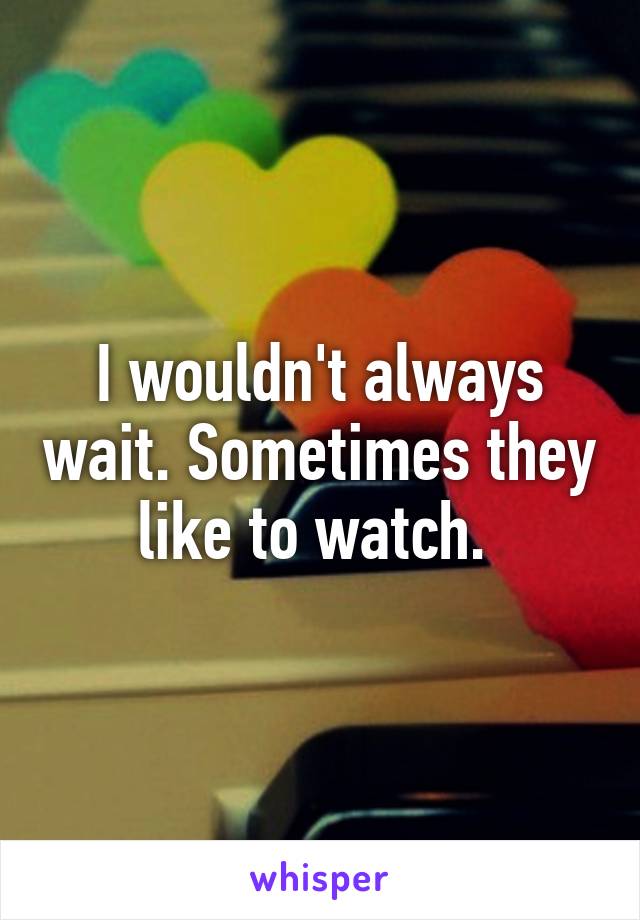 I wouldn't always wait. Sometimes they like to watch. 