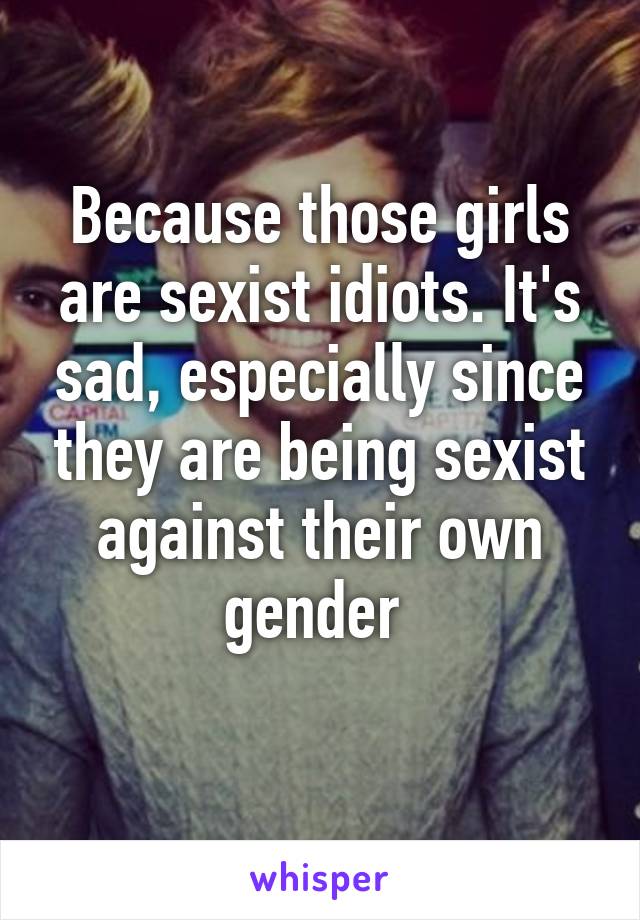 Because those girls are sexist idiots. It's sad, especially since they are being sexist against their own gender 
