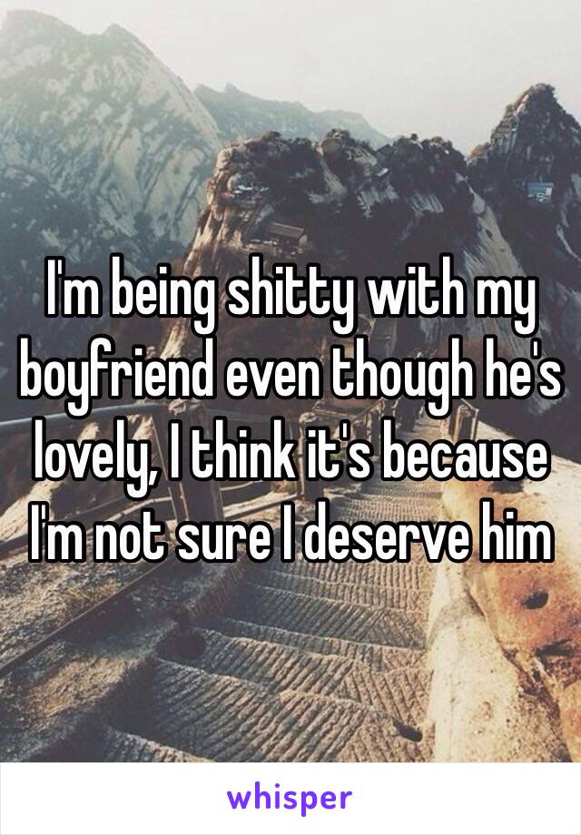 I'm being shitty with my boyfriend even though he's lovely, I think it's because I'm not sure I deserve him