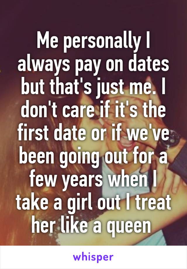 Me personally I always pay on dates but that's just me. I don't care if it's the first date or if we've been going out for a few years when I take a girl out I treat her like a queen 