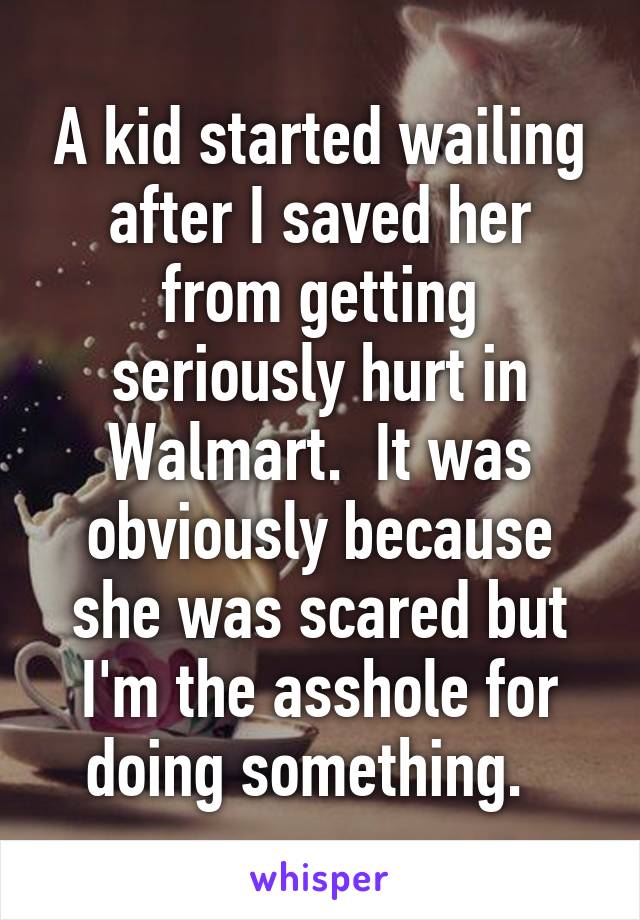 A kid started wailing after I saved her from getting seriously hurt in Walmart.  It was obviously because she was scared but I'm the asshole for doing something.  