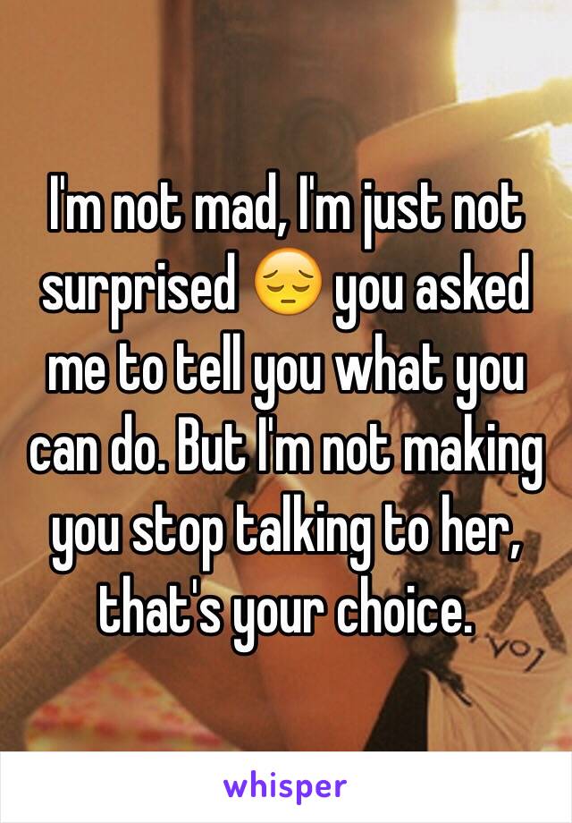 I'm not mad, I'm just not surprised 😔 you asked me to tell you what you can do. But I'm not making you stop talking to her, that's your choice.