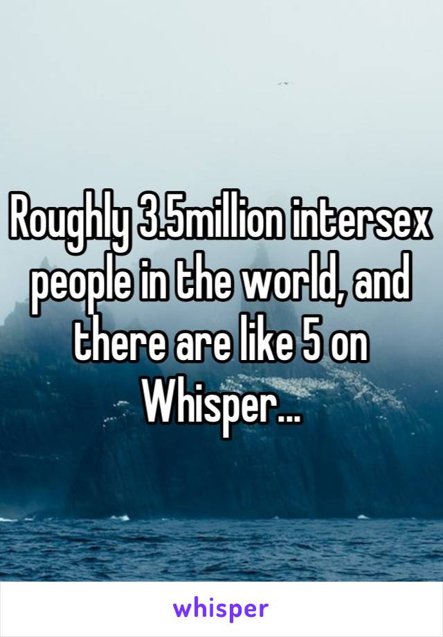 Roughly 3.5million intersex people in the world, and there are like 5 on Whisper...