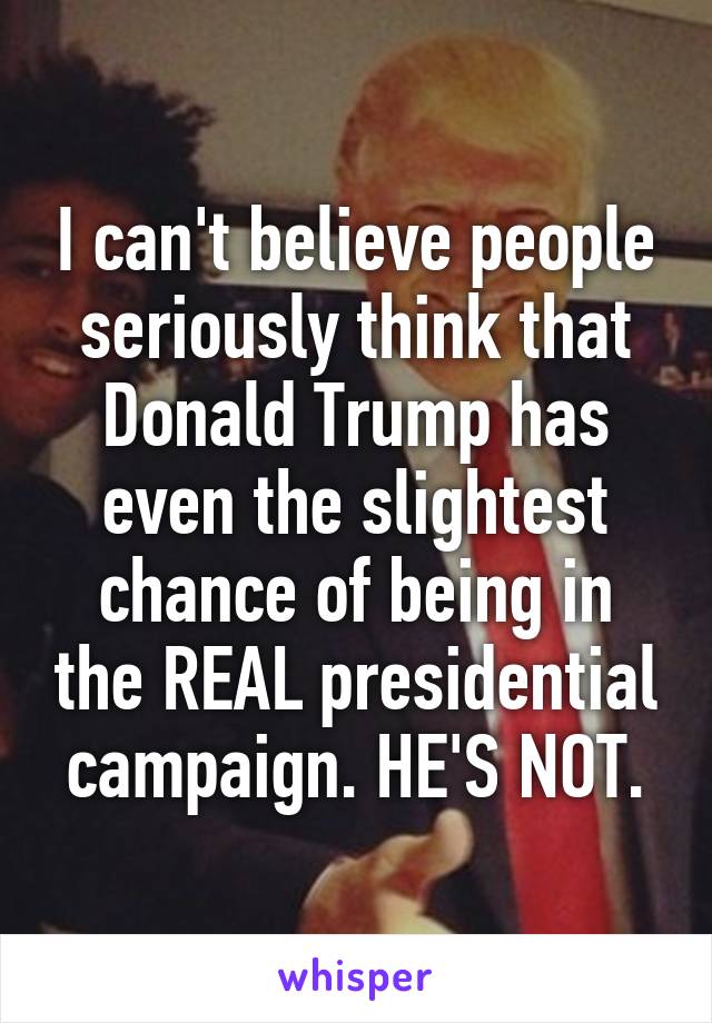 I can't believe people seriously think that Donald Trump has even the slightest chance of being in the REAL presidential campaign. HE'S NOT.