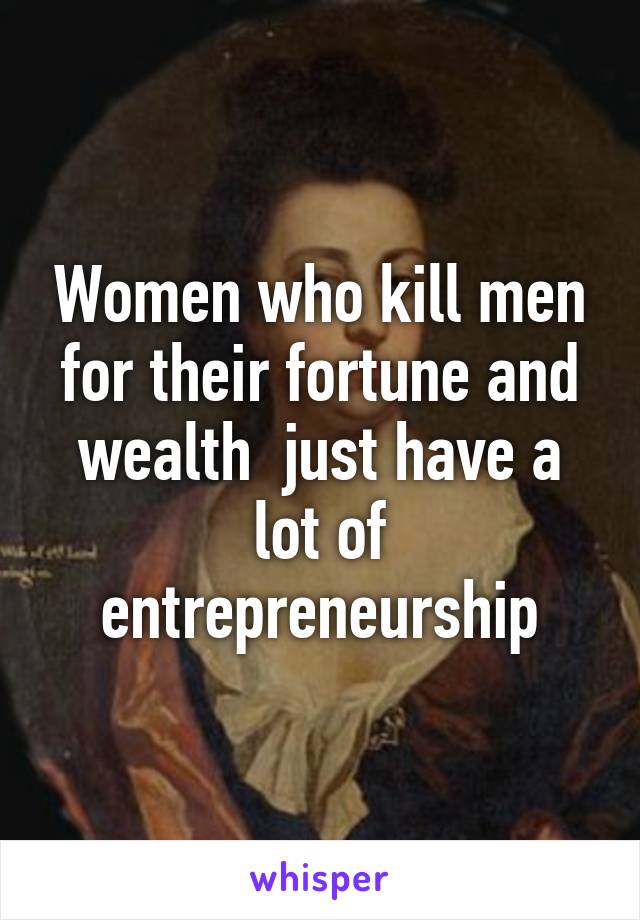 Women who kill men for their fortune and wealth  just have a lot of entrepreneurship