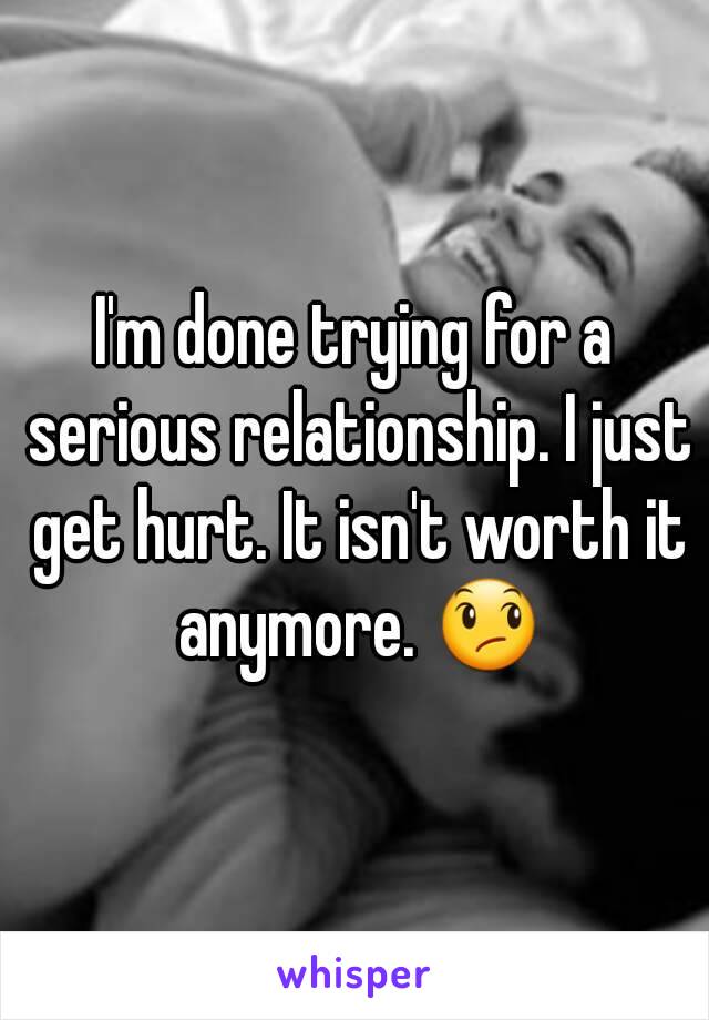 I'm done trying for a serious relationship. I just get hurt. It isn't worth it anymore. 😞