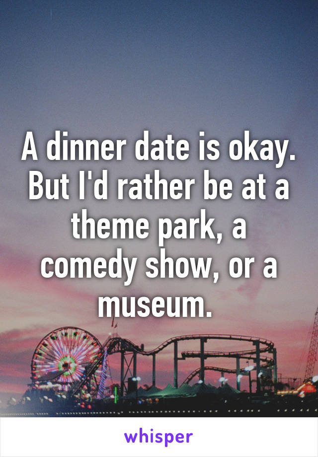 A dinner date is okay. But I'd rather be at a theme park, a comedy show, or a museum. 