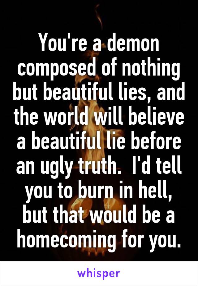 You're a demon composed of nothing but beautiful lies, and the world will believe a beautiful lie before an ugly truth.  I'd tell you to burn in hell, but that would be a homecoming for you.