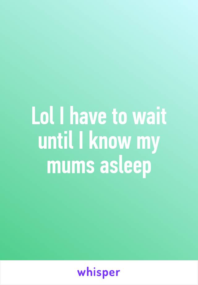 Lol I have to wait until I know my mums asleep