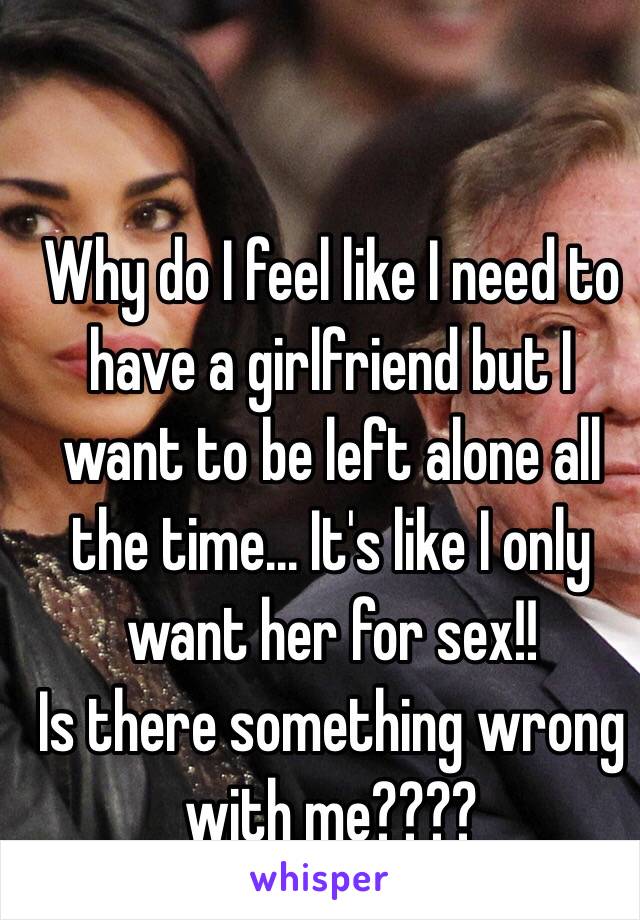 Why do I feel like I need to have a girlfriend but I want to be left alone all the time... It's like I only want her for sex!! 
Is there something wrong with me????