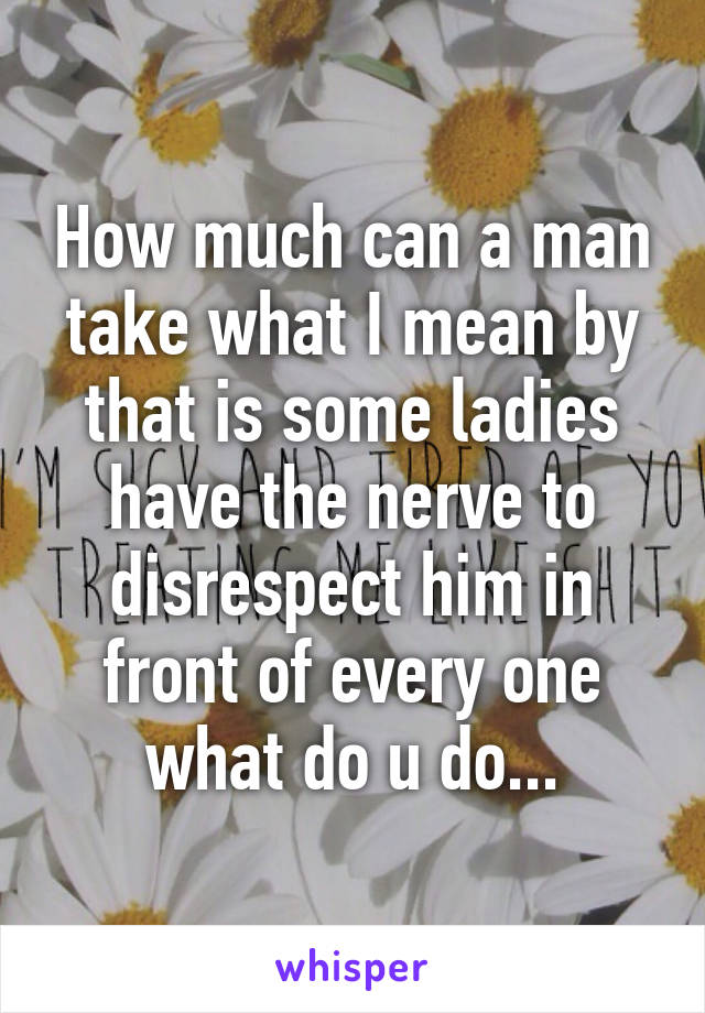 How much can a man take what I mean by that is some ladies have the nerve to disrespect him in front of every one what do u do...