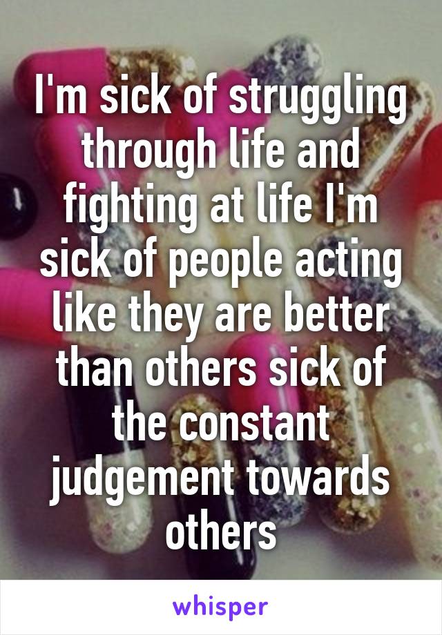 I'm sick of struggling through life and fighting at life I'm sick of people acting like they are better than others sick of the constant judgement towards others